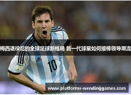 梅西退役后的全球足球新格局 新一代球星如何接棒领导潮流