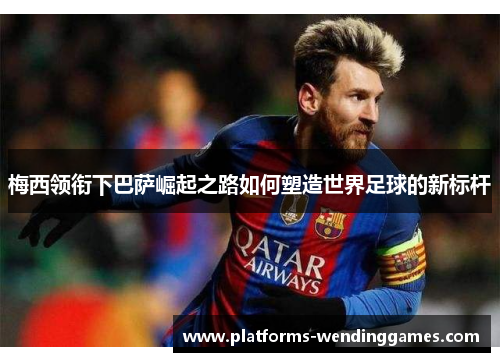 梅西领衔下巴萨崛起之路如何塑造世界足球的新标杆