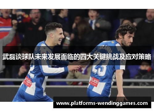 武磊谈球队未来发展面临的四大关键挑战及应对策略