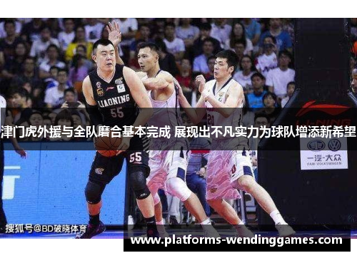 津门虎外援与全队磨合基本完成 展现出不凡实力为球队增添新希望