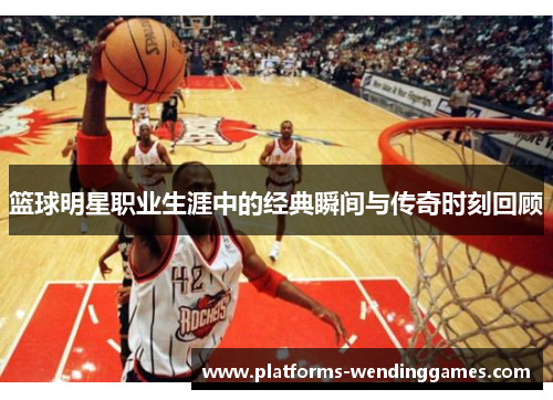 篮球明星职业生涯中的经典瞬间与传奇时刻回顾 篮球明星职业生涯中的经典瞬间与传奇时刻回顾