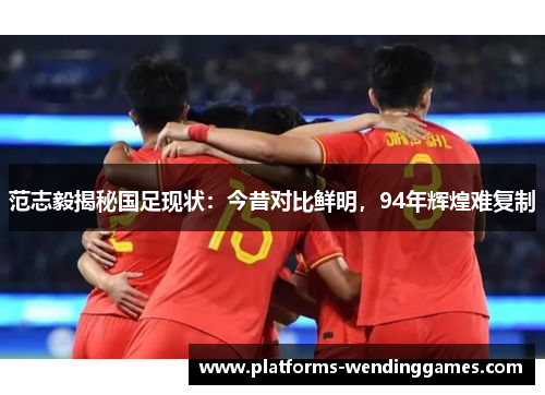 范志毅揭秘国足现状：今昔对比鲜明，94年辉煌难复制