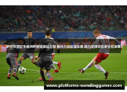 萨尔茨堡红牛美洲杯赛场激战正酣 新兴力量崭露头角 助力足球文化多元化发展