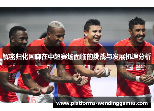 解密归化国脚在中超赛场面临的挑战与发展机遇分析