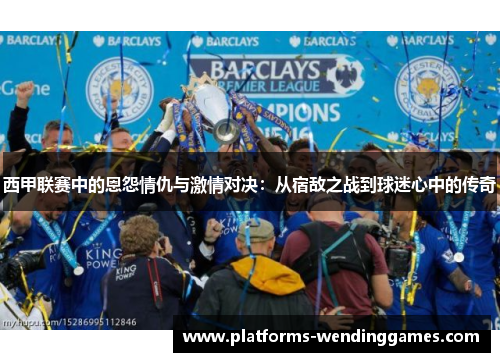 西甲联赛中的恩怨情仇与激情对决：从宿敌之战到球迷心中的传奇