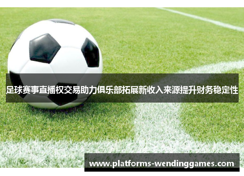 足球赛事直播权交易助力俱乐部拓展新收入来源提升财务稳定性