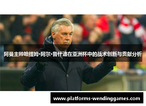 阿曼主帅哈提姆·阿尔·鲁什迪在亚洲杯中的战术创新与贡献分析