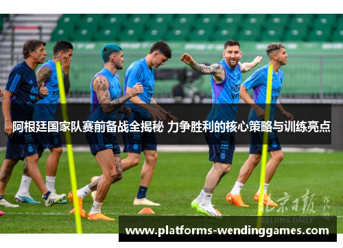 阿根廷国家队赛前备战全揭秘 力争胜利的核心策略与训练亮点
