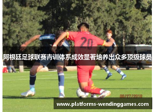 阿根廷足球联赛青训体系成效显著培养出众多顶级球员