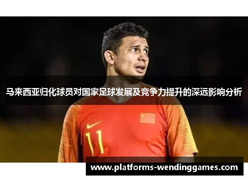 马来西亚归化球员对国家足球发展及竞争力提升的深远影响分析